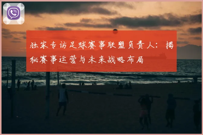 独家专访足球赛事联盟负责人:揭秘赛事运营与未来战略布局