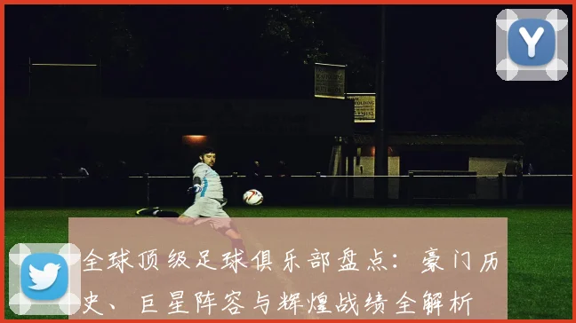全球顶级足球俱乐部盘点：豪门历史、巨星阵容与辉煌战绩全解析