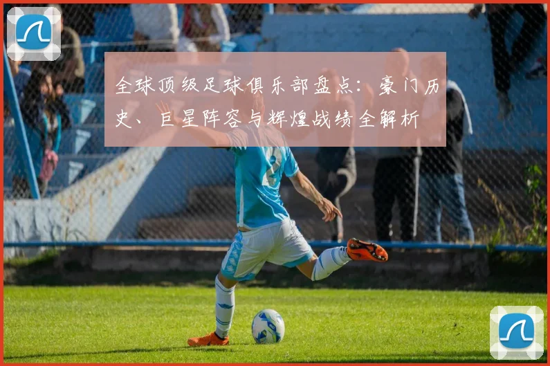 全球顶级足球俱乐部盘点：豪门历史、巨星阵容与辉煌战绩全解析