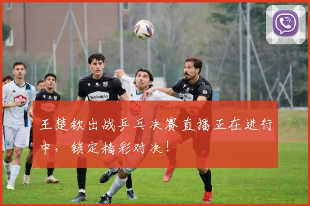 王楚钦出战乒乓决赛直播正在进行中，锁定精彩对决！