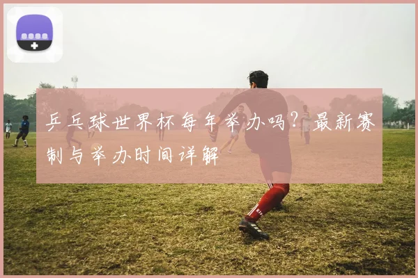 乒乓球世界杯每年举办吗？最新赛制与举办时间详解