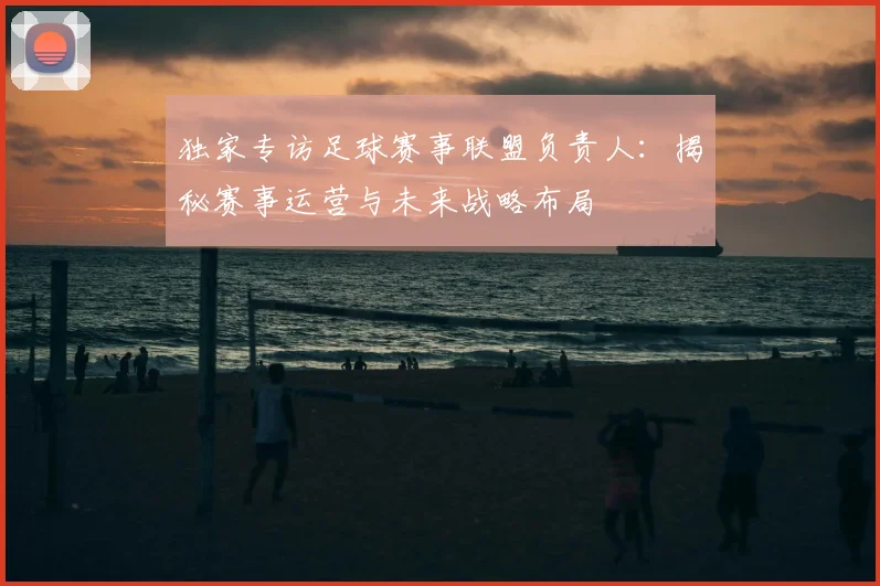 独家专访足球赛事联盟负责人:揭秘赛事运营与未来战略布局