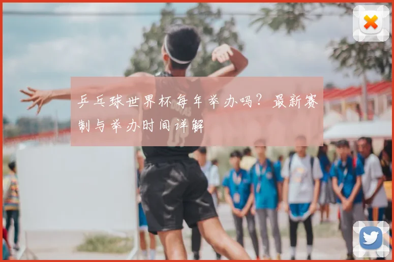 乒乓球世界杯每年举办吗？最新赛制与举办时间详解